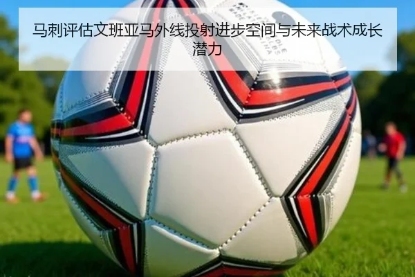 马刺评估文班亚马外线投射进步空间与未来战术成长潜力