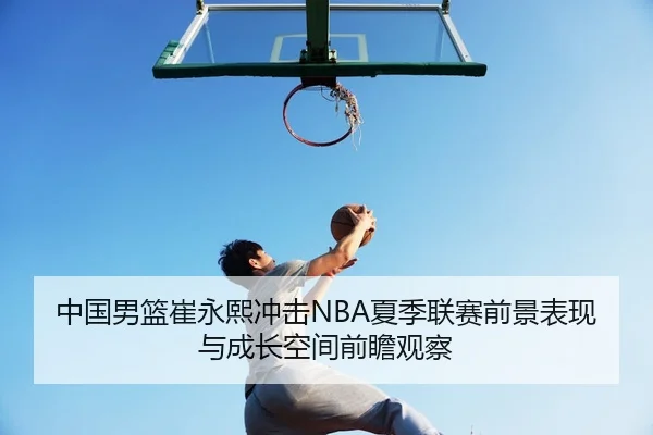 中国男篮崔永熙冲击NBA夏季联赛前景表现与成长空间前瞻观察