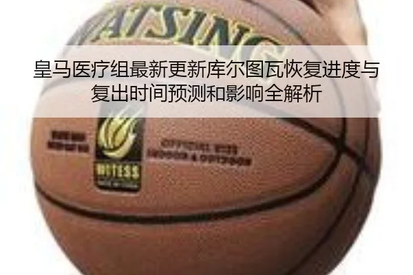 皇马医疗组最新更新库尔图瓦恢复进度与复出时间预测和影响全解析